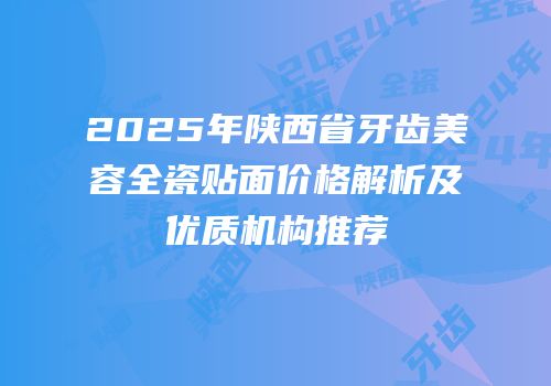 2025年陕西省牙齿美容全瓷贴面价格解析及优质机构推荐