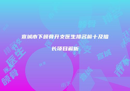 宣城市下颌骨升支医生排名前十及擅长项目解析
