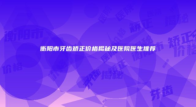 衡阳市牙齿矫正价格揭秘及医院医生推荐