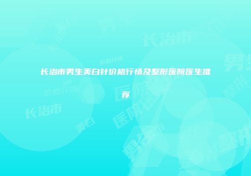 长治市男生美白针价格行情及整形医院医生推荐