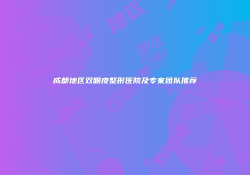 成都地区双眼皮整形医院及专家团队推荐