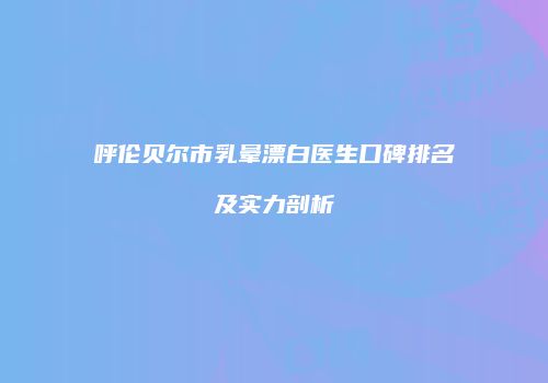 呼伦贝尔市乳晕漂白医生口碑排名及实力剖析
