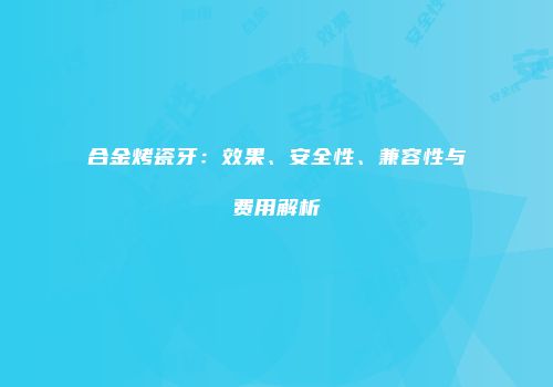 合金烤瓷牙：效果、安全性、兼容性与费用解析