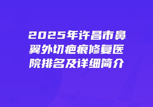 2025年许昌市鼻翼外切疤痕修复医院排名及详细简介