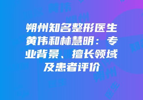 朔州知名整形医生黄伟和林慧明：专业背景、擅长领域及患者评价