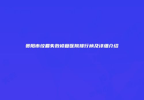 贵阳市纹眉失败修复医院排行榜及详细介绍
