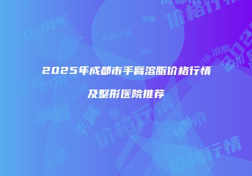 2025年成都市手臂溶脂价格行情及整形医院推荐