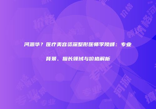 河源华？医疗美容资深整形医师李陵峰：专业背景、擅长领域与价格解析