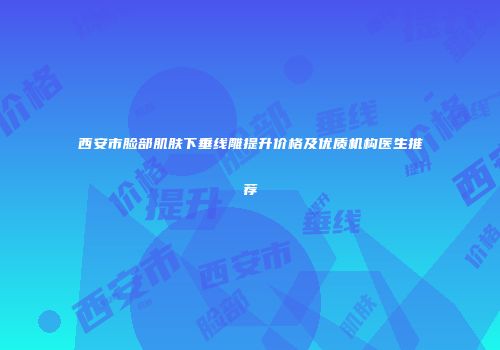 西安市脸部肌肤下垂线雕提升价格及优质机构医生推荐