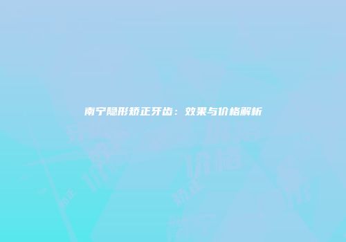南宁隐形矫正牙齿：效果与价格解析