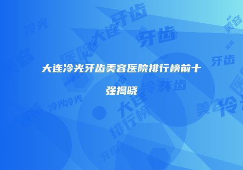 大连冷光牙齿美容医院排行榜前十强揭晓