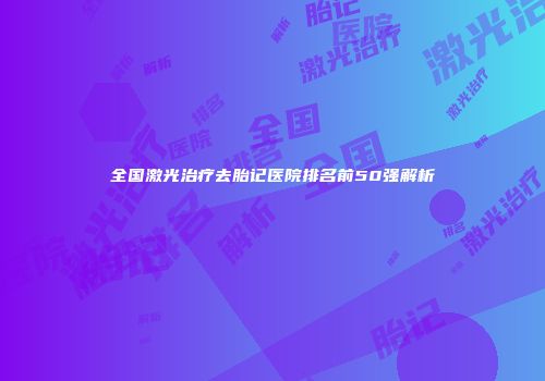 全国激光治疗去胎记医院排名前50强解析