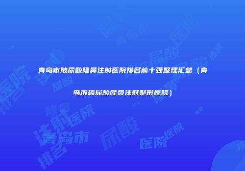 青岛市玻尿酸隆鼻注射医院排名前十强整理汇总（青岛市玻尿酸隆鼻注射整形医院）