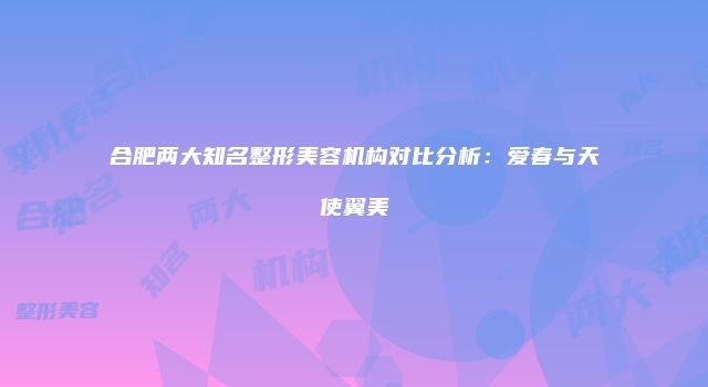 合肥两大知名整形美容机构对比分析：爱春与天使翼美