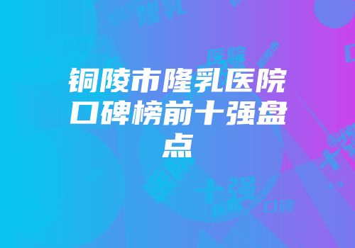 铜陵市隆乳医院口碑榜前十强盘点