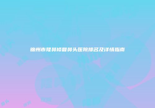 锦州市隆鼻修复鼻头医院排名及详情指南