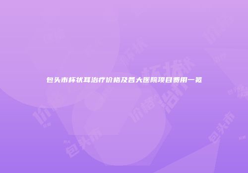 包头市杯状耳治疗价格及各大医院项目费用一览