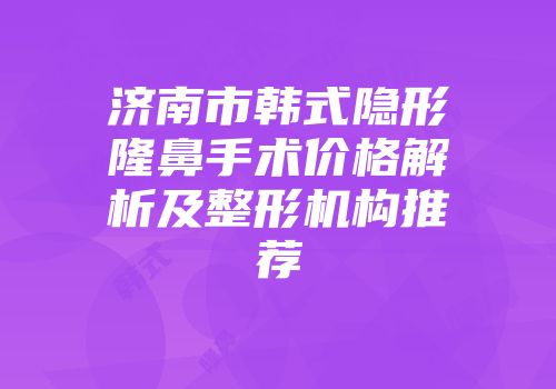 济南市韩式隐形隆鼻手术价格解析及整形机构推荐