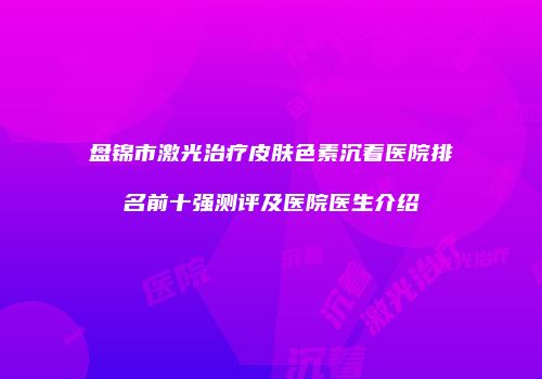 盘锦市激光治疗皮肤色素沉着医院排名前十强测评及医院医生介绍