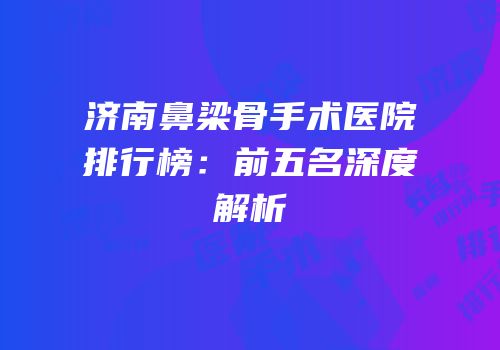 济南鼻梁骨手术医院排行榜：前五名深度解析