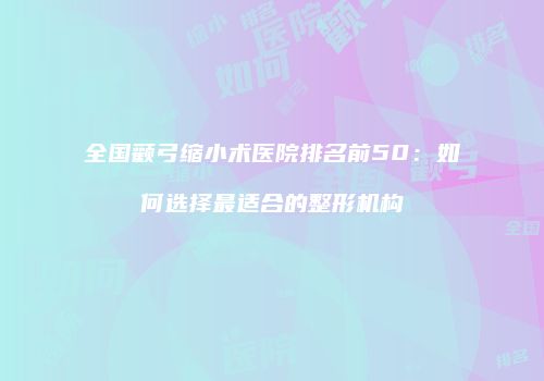 全国颧弓缩小术医院排名前50：如何选择最适合的整形机构