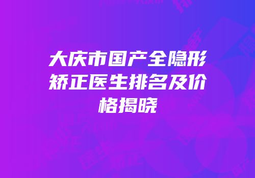 大庆市国产全隐形矫正医生排名及价格揭晓