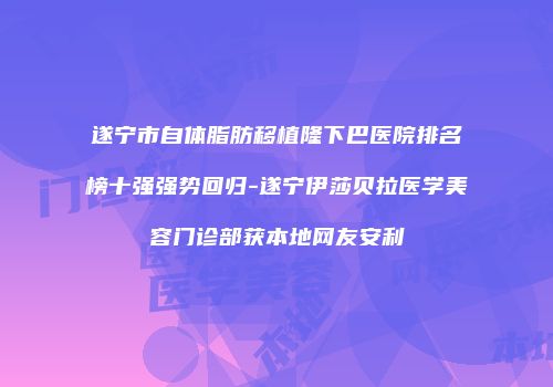 遂宁市自体脂肪移植隆下巴医院排名榜十强强势回归-遂宁伊莎贝拉医学美容门诊部获本地网友安利