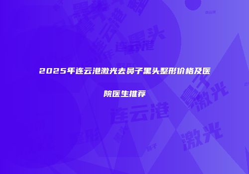 2025年连云港激光去鼻子黑头整形价格及医院医生推荐