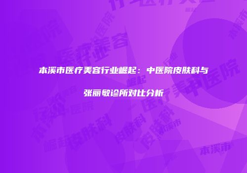 本溪市医疗美容行业崛起：中医院皮肤科与张丽敏诊所对比分析