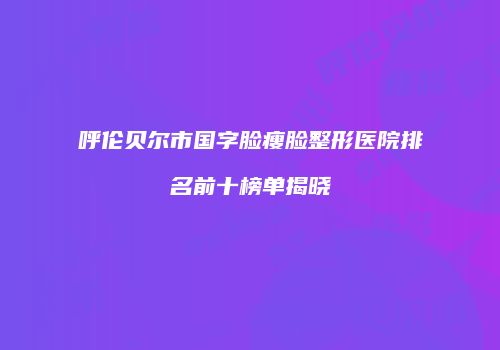 呼伦贝尔市国字脸瘦脸整形医院排名前十榜单揭晓