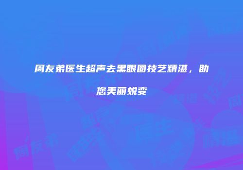 周友弟医生超声去黑眼圈技艺精湛，助您美丽蜕变