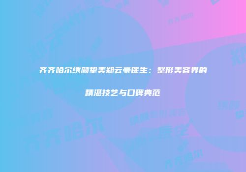齐齐哈尔绣颜挚美郑云豪医生：整形美容界的精湛技艺与口碑典范