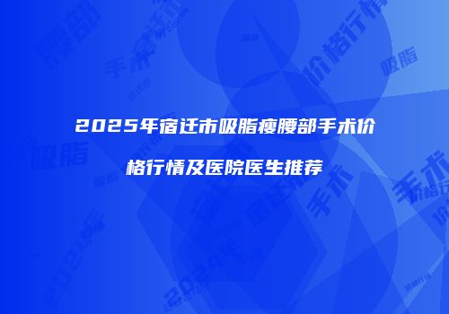 2025年宿迁市吸脂瘦腰部手术价格行情及医院医生推荐