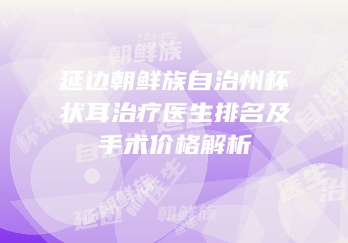 延边朝鲜族自治州杯状耳治疗医生排名及手术价格解析