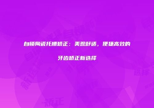 自锁陶瓷托槽矫正：美观舒适，便捷高效的牙齿矫正新选择