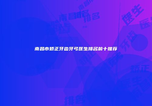 南昌市矫正牙齿牙弓医生排名前十推荐