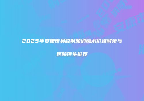 2025年安康市鼻腔射频消融术价格解析与医院医生推荐