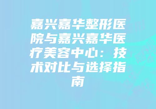 嘉兴嘉华整形医院与嘉兴嘉华医疗美容中心：技术对比与选择指南