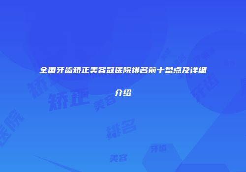 全国牙齿矫正美容冠医院排名前十盘点及详细介绍