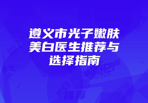 遵义市光子嫩肤美白医生推荐与选择指南