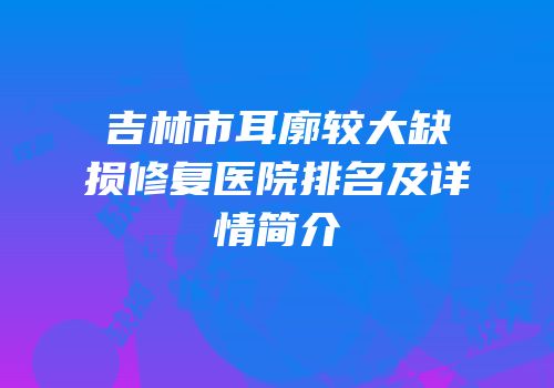 吉林市耳廓较大缺损修复医院排名及详情简介
