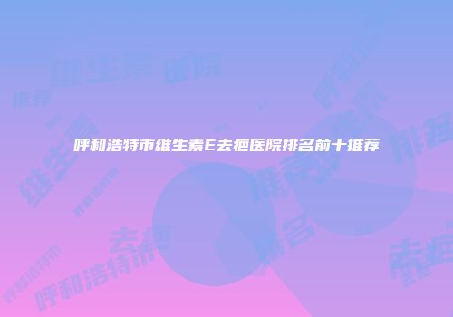 呼和浩特市维生素E去疤医院排名前十推荐