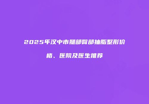 2025年汉中市腿部臀部抽脂整形价格、医院及医生推荐