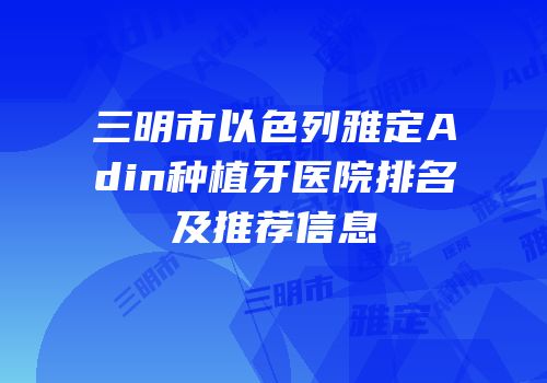 三明市以色列雅定Adin种植牙医院排名及推荐信息