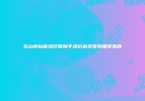 乐山市自体组织隆胸手术价格及医院推荐指南