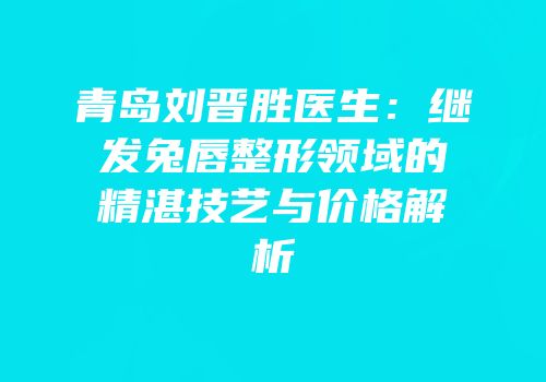 青岛刘晋胜医生：继发兔唇整形领域的精湛技艺与价格解析