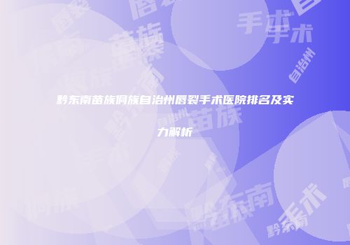 黔东南苗族侗族自治州唇裂手术医院排名及实力解析