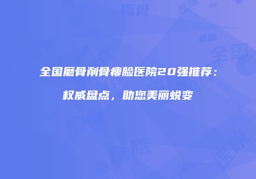 全国磨骨削骨瘦脸医院20强推荐：权威盘点，助您美丽蜕变