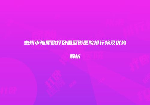 惠州市玻尿酸打卧蚕整形医院排行榜及优势解析