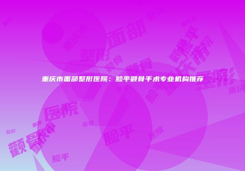 重庆市面部整形医院：脸平颧骨手术专业机构推荐